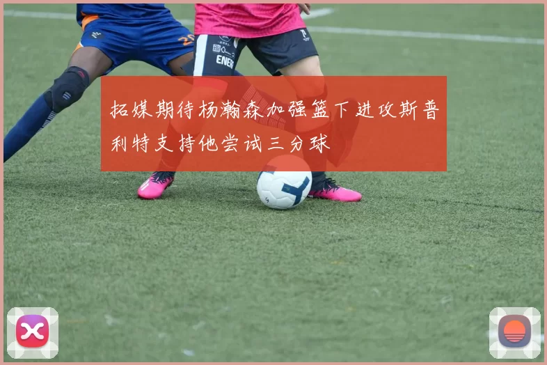 拓媒期待杨瀚森加强篮下进攻斯普利特支持他尝试三分球