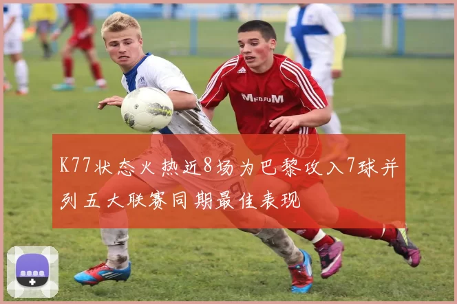 K77状态火热近8场为巴黎攻入7球并列五大联赛同期最佳表现