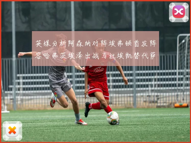 英媒分析阿森纳对阵埃弗顿首发阵容哈弗茨埃泽出战马杜埃凯替代萨卡