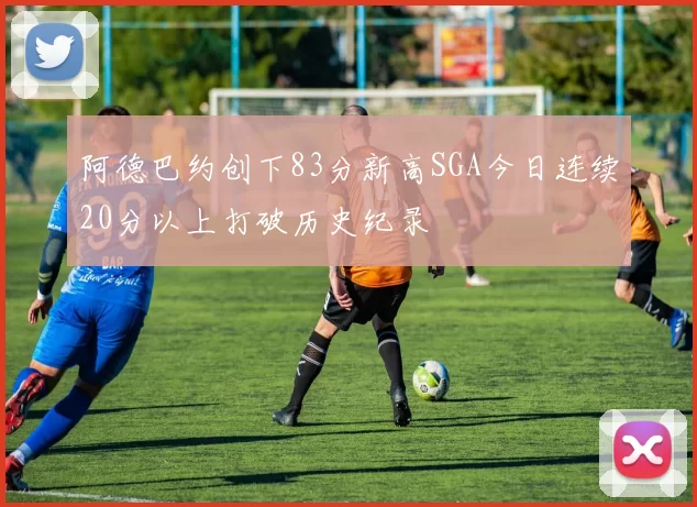 阿德巴约创下83分新高SGA今日连续20分以上打破历史纪录
