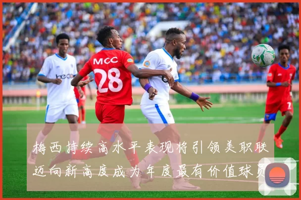 梅西持续高水平表现将引领美职联迈向新高度成为年度最有价值球员