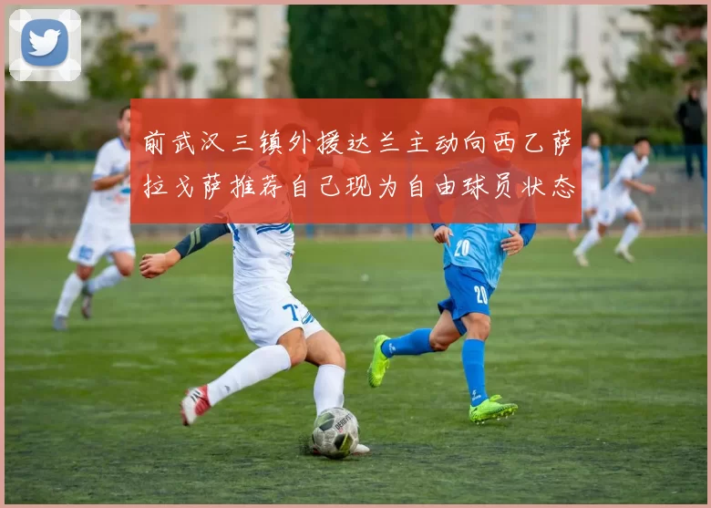 前武汉三镇外援达兰主动向西乙萨拉戈萨推荐自己现为自由球员状态良好