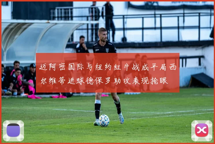 迈阿密国际与纽约红牛战成平局西尔维蒂进球德保罗助攻表现抢眼