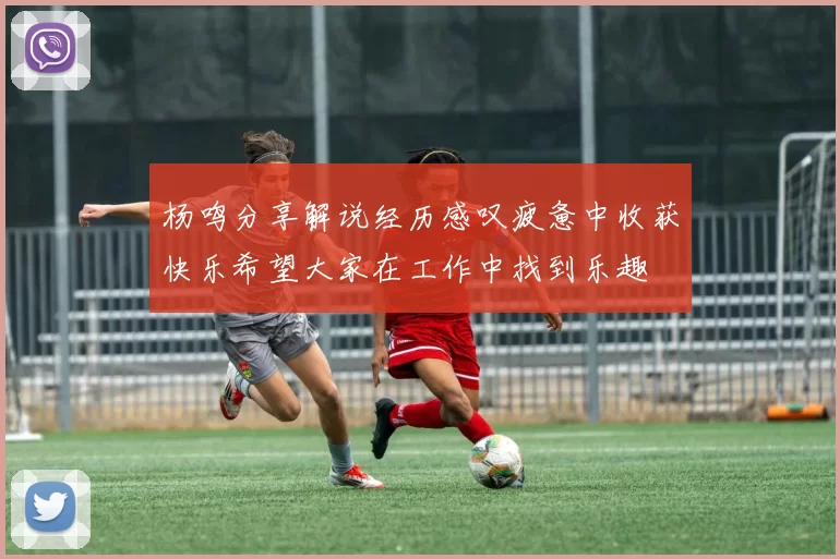 杨鸣分享解说经历感叹疲惫中收获快乐希望大家在工作中找到乐趣