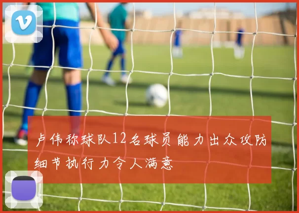 卢伟称球队12名球员能力出众攻防细节执行力令人满意