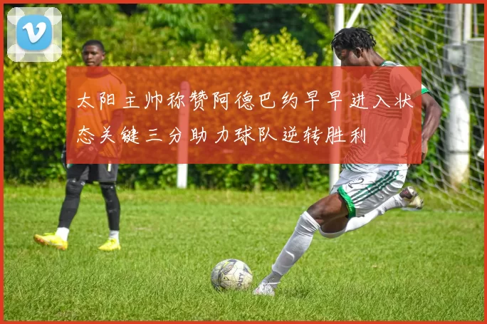 太阳主帅称赞阿德巴约早早进入状态关键三分助力球队逆转胜利