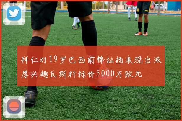 拜仁对19岁巴西前锋拉扬表现出浓厚兴趣瓦斯科标价5000万欧元