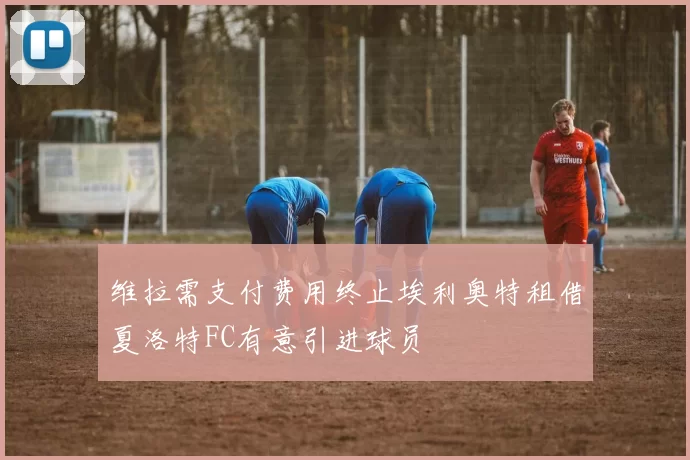 维拉需支付费用终止埃利奥特租借夏洛特FC有意引进球员