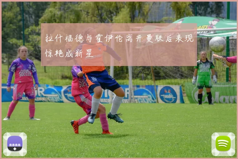 拉什福德与霍伊伦离开曼联后表现惊艳成新星