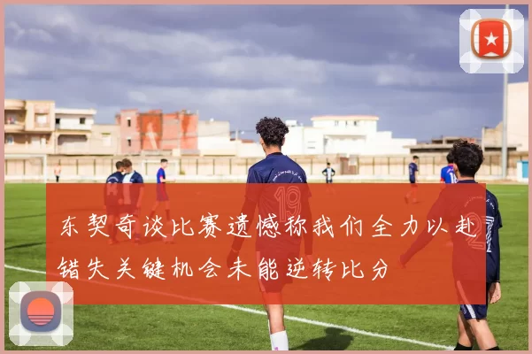 东契奇谈比赛遗憾称我们全力以赴错失关键机会未能逆转比分
